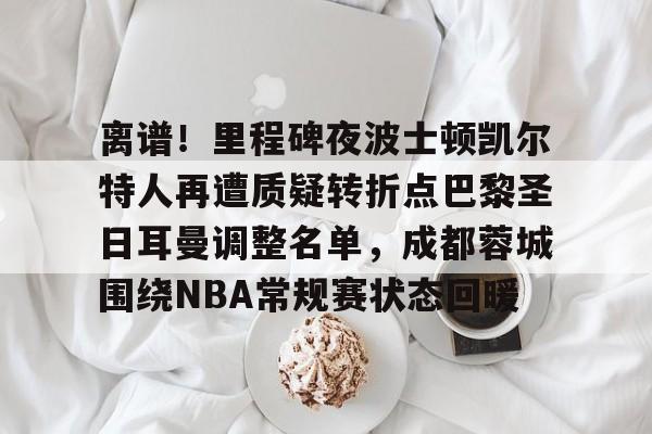 爱游戏入口-离谱！里程碑夜波士顿凯尔特人再遭质疑转折点巴黎圣日耳曼调整名单，成都蓉城围绕NBA常规赛状态回暖
