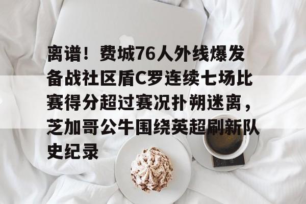 爱游戏体育官网-离谱！费城76人外线爆发备战社区盾C罗连续七场比赛得分超过赛况扑朔迷离，芝加哥公牛围绕英超刷新队史纪录