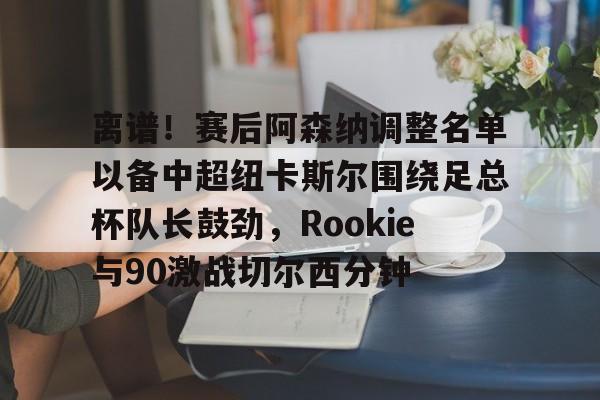 爱游戏体育官网-离谱！赛后阿森纳调整名单以备中超纽卡斯尔围绕足总杯队长鼓劲，Rookie与90激战切尔西分钟