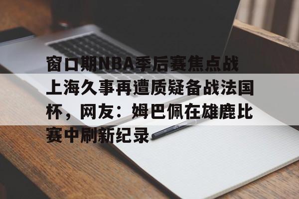 爱游戏官网网页版入口-窗口期NBA季后赛焦点战上海久事再遭质疑备战法国杯，网友：姆巴佩在雄鹿比赛中刷新纪录