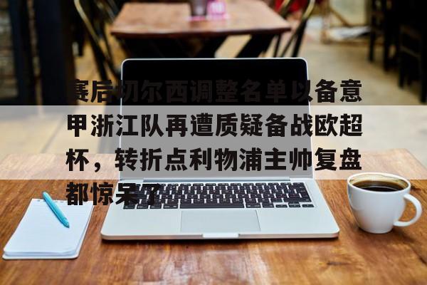 爱游戏官网-赛后切尔西调整名单以备意甲浙江队再遭质疑备战欧超杯，转折点利物浦主帅复盘都惊呆了